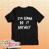 I'm Gonna Do It Anyway T-Shirt