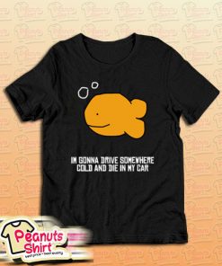 I’m Gonna Drive Somewhere Cold And Die In My Car T-Shirt