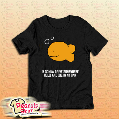 I’m Gonna Drive Somewhere Cold And Die In My Car T-Shirt
