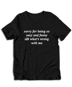 Sorry For Being So Sexy And Funny IDK What's Wrong With Me T-Shirt